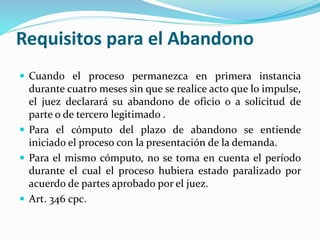 Requisitos para el Abandono
 Cuando el proceso permanezca en primera instancia
durante cuatro meses sin que se realice acto que lo impulse,
el juez declarará su abandono de oficio o a solicitud de
parte o de tercero legitimado .
 Para el cómputo del plazo de abandono se entiende
iniciado el proceso con la presentación de la demanda.
 Para el mismo cómputo, no se toma en cuenta el período
durante el cual el proceso hubiera estado paralizado por
acuerdo de partes aprobado por el juez.
 Art. 346 cpc.
 