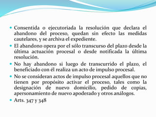 Consentida o ejecutoriada la resolución que declara el
abandono del proceso, quedan sin efecto las medidas
cautelares, y se archiva el expediente.
 El abandono opera por el sólo transcurso del plazo desde la
última actuación procesal o desde notificada la última
resolución.
 No hay abandono si luego de transcurrido el plazo, el
beneficiado con él realiza un acto de impulso procesal.
 No se consideran actos de impulso procesal aquellos que no
tienen por propósito activar el proceso, tales como la
designación de nuevo domicilio, pedido de copias,
apersonamiento de nuevo apoderado y otros análogos.
 Arts. 347 y 348
 
