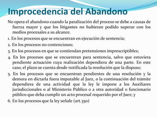 Improcedencia del Abandono
No opera el abandono cuando la paralización del proceso se debe a causas de
fuerza mayor y que los litigantes no hubieran podido superar con los
medios procesales a su alcance.
1. En los procesos que se encuentran en ejecución de sentencia;
2. En los procesos no contenciosos;
3. En los procesos en que se contiendan pretensiones imprescriptibles;
4. En los procesos que se encuentran para sentencia, salvo que estuviera
pendiente actuación cuya realización dependiera de una parte. En este
caso, el plazo se cuenta desde notificada la resolución que la dispuso;
5. En los procesos que se encuentran pendientes de una resolución y la
demora en dictarla fuera imputable al Juez, o la continuación del trámite
dependiera de una actividad que la ley le impone a los Auxiliares
jurisdiccionales o al Ministerio Público o a otra autoridad o funcionario
público que deba cumplir un acto procesal requerido por el Juez; y
6. En los procesos que la ley señale (art.350)
 