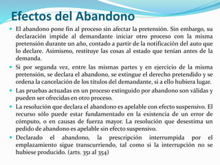 Efectos del Abandono
 El abandono pone fin al proceso sin afectar la pretensión. Sin embargo, su
declaración impide al demandante iniciar otro proceso con la misma
pretensión durante un año, contado a partir de la notificación del auto que
lo declare. Asimismo, restituye las cosas al estado que tenían antes de la
demanda.
 Si por segunda vez, entre las mismas partes y en ejercicio de la misma
pretensión, se declara el abandono, se extingue el derecho pretendido y se
ordena la cancelación de los títulos del demandante, si a ello hubiera lugar.
 Las pruebas actuadas en un proceso extinguido por abandono son válidas y
pueden ser ofrecidas en otro proceso.
 La resolución que declara el abandono es apelable con efecto suspensivo. El
recurso sólo puede estar fundamentado en la existencia de un error de
cómputo, o en causas de fuerza mayor. La resolución que desestima un
pedido de abandono es apelable sin efecto suspensivo.
 Declarado el abandono, la prescripción interrumpida por el
emplazamiento sigue transcurriendo, tal como si la interrupción no se
hubiese producido. (arts. 351 al 354)
 