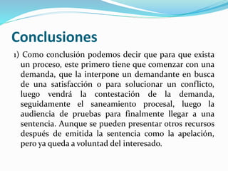 Conclusiones
1) Como conclusión podemos decir que para que exista
un proceso, este primero tiene que comenzar con una
demanda, que la interpone un demandante en busca
de una satisfacción o para solucionar un conflicto,
luego vendrá la contestación de la demanda,
seguidamente el saneamiento procesal, luego la
audiencia de pruebas para finalmente llegar a una
sentencia. Aunque se pueden presentar otros recursos
después de emitida la sentencia como la apelación,
pero ya queda a voluntad del interesado.
 
