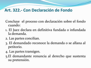 Art. 322.- Con Declaración de Fondo
Concluye el proceso con declaración sobre el fondo
cuando:
1. El Juez declara en definitiva fundada o infundada
la demanda.
2. Las partes concilian.
3. El demandado reconoce la demanda o se allana al
petitorio.
4. Las partes transigen.
5.El demandante renuncia al derecho que sustenta
su pretensión.
 