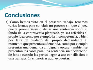Conclusiones
2) Como hemos visto en el presente trabajo, tenemos
varias formas para concluir un proceso sin que el juez
pueda pronunciarse o dictar una sentencia sobre el
fondo de la controversia planteada, ya sea referidas al
propio juez como por ejemplo la incompetencia, o bien
por falta de cuidado del propio demandante al
momento que presenta su demanda, como por ejemplo
presentar una demanda ambigua y oscura, también se
presentan los casos para una sentencia sin declaración
de fondo cuando las partes llegan a una conciliación o
una transacción entre otras aquí expuestas.
 