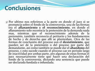 Conclusiones
3) Por ultimo nos referimos a la parte en donde el juez si se
pronuncia sobre el fondo de la controversia, una de las formas
era el allanamiento y el reconocimiento, en donde el
allanamiento solo reconocía la pretensión de la demanda nada
mas, mientras que el reconocimiento además de la
pretensión, también reconocía el petitorio y los fundamentos
de hecho y de derecho que allí se planteaban. Otra de las
formas de conclusión del proceso son el desistimiento, que
pueden ser de la pretensión o del proceso por parte del
demandante, así como también se puede dar el abandono del
proceso, y esto sucede cuando el proceso cae en periodo largo
de inactividad por ambas parte, pro algunas de estas formas el
juez necesariamente tiene que hacer una declaración del
fondo de la controversia, dictando una sentencia que puede
ser declarada fundada o infundada.
 