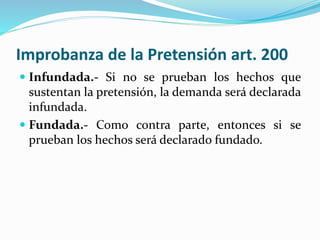 Improbanza de la Pretensión art. 200
 Infundada.- Si no se prueban los hechos que
sustentan la pretensión, la demanda será declarada
infundada.
 Fundada.- Como contra parte, entonces si se
prueban los hechos será declarado fundado.
 