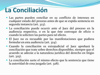 La Conciliación
 Las partes pueden conciliar en su conflicto de intereses en
cualquier estado del proceso antes de que se expida sentencia en
segunda instancia (art. 323).
 La conciliación puede ocurrir ante el Juez del proceso en la
audiencia respectiva, o en la que éste convoque de oficio o
cuando lo soliciten las partes para tal efecto.
 El Juez no es recusable por las manifestaciones que pudiera
formular en esta audiencia (art. 324).
 Cuando la conciliación es extrajudicial el Juez aprobará la
conciliación que trate sobre derechos disponibles, siempre que el
acuerdo se adecúe a la naturaleza jurídica del derecho en litigio
(art. 325).
 La conciliación surte el mismo efecto que la sentencia que tiene
la autoridad de cosa juzgada (art. 328).
 