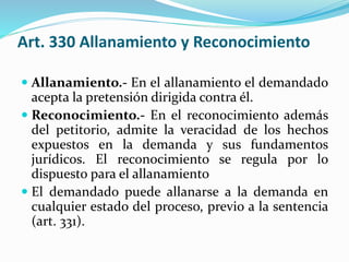 Art. 330 Allanamiento y Reconocimiento
 Allanamiento.- En el allanamiento el demandado
acepta la pretensión dirigida contra él.
 Reconocimiento.- En el reconocimiento además
del petitorio, admite la veracidad de los hechos
expuestos en la demanda y sus fundamentos
jurídicos. El reconocimiento se regula por lo
dispuesto para el allanamiento
 El demandado puede allanarse a la demanda en
cualquier estado del proceso, previo a la sentencia
(art. 331).
 