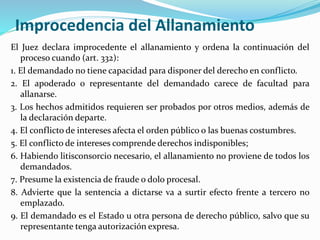 Improcedencia del Allanamiento
El Juez declara improcedente el allanamiento y ordena la continuación del
proceso cuando (art. 332):
1. El demandado no tiene capacidad para disponer del derecho en conflicto.
2. El apoderado o representante del demandado carece de facultad para
allanarse.
3. Los hechos admitidos requieren ser probados por otros medios, además de
la declaración departe.
4. El conflicto de intereses afecta el orden público o las buenas costumbres.
5. El conflicto de intereses comprende derechos indisponibles;
6. Habiendo litisconsorcio necesario, el allanamiento no proviene de todos los
demandados.
7. Presume la existencia de fraude o dolo procesal.
8. Advierte que la sentencia a dictarse va a surtir efecto frente a tercero no
emplazado.
9. El demandado es el Estado u otra persona de derecho público, salvo que su
representante tenga autorización expresa.
 