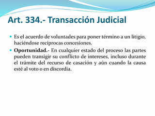 Art. 334.- Transacción Judicial
 Es el acuerdo de voluntades para poner término a un litigio,
haciéndose recíprocas concesiones.
 Oportunidad.- En cualquier estado del proceso las partes
pueden transigir su conflicto de intereses, incluso durante
el trámite del recurso de casación y aún cuando la causa
esté al voto o en discordia.
 