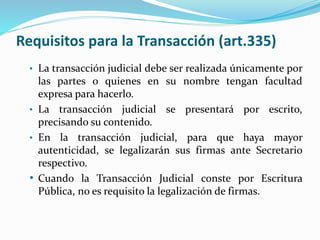 Requisitos para la Transacción (art.335)
• La transacción judicial debe ser realizada únicamente por
las partes o quienes en su nombre tengan facultad
expresa para hacerlo.
• La transacción judicial se presentará por escrito,
precisando su contenido.
• En la transacción judicial, para que haya mayor
autenticidad, se legalizarán sus firmas ante Secretario
respectivo.
• Cuando la Transacción Judicial conste por Escritura
Pública, no es requisito la legalización de firmas.
 