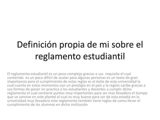 Definición propia de mi sobre el 
reglamento estudiantil 
El reglamento estudiantil es un poco complejo gracias a sus requisito el cual 
contenido es un poco difícil de acatar para algunas personas es un texto de gran 
importancia para el cumplimiento de estas reglas es el éxito de esta universidad la 
cual cuenta en estos momentos con un prestigio en el país y la región caribe gracias a 
sus formas de poner en practica a los estudiantes y docentes a cumplir dicho 
reglamento el cual contiene puntos muy importantes para ser mas llevadero el tiempo 
que se convive en este plantel el cual es muy bueno para ser de esta estadía en la 
universidad muy llevadero este reglamento también tiene reglas de como llevar el 
cumplimiento de los alumnos en dicha institución 
 