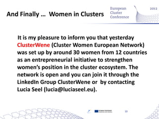 And Finally … Women in Clusters


   It is my pleasure to inform you that yesterday
   ClusterWene (Cluster Women European Network)
   was set up by around 30 women from 12 countries
   as an entrepreneurial initiative to strengthen
   women’s position in the cluster ecosystem. The
   network is open and you can join it through the
   LinkedIn Group ClusterWene or by contacting
   Lucia Seel (lucia@luciaseel.eu).


                                European Commission
                                Enterprise and Industry   10
 