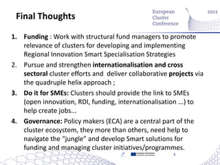 Final Thoughts

1. Funding : Work with structural fund managers to promote
   relevance of clusters for developing and implementing
   Regional Innovation Smart Specialisation Strategies
2. Pursue and strengthen internationalisation and cross
   sectoral cluster efforts and deliver collaborative projects via
   the quadruple helix approach ;
3. Do it for SMEs: Clusters should provide the link to SMEs
   (open innovation, RDI, funding, internationalisation ...) to
   help create jobs...
4. Governance: Policy makers (ECA) are a central part of the
   cluster ecosystem, they more than others, need help to
   navigate the “jungle” and develop Smart solutions for
   funding and managing cluster initiatives/programmes.
                                          European Commission
                                          Enterprise and Industry   8
 