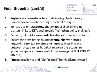 Final thoughts (cont’d)

1. Regions are powerful actors in delivering cluster policy
   framework and implementing structural change;
2. Be ready to embrace new challenges such as emerging
   clusters, links to KETs and provide “joined up policy making”;
3. Be bold , take risks, more rule breakers = more innovation! ;
4. Ensure we provide the cluster community with strong
   networks, services, funding and improve interlinkages
   between programmes but also between the ecosystem
   gardeners (policy makers and cluster managers) BUT KEEP IT
   SIMPLE;
5. Pursue excellence and “Go for Gold” in this Olympic year !

                                          European Commission
                                          Enterprise and Industry   9
 