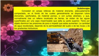 Subdrenajes
Consisten en zanjas rellenas de material drenante, adecuadamente
compactado, en el fondo de las cuales generalmente se disponen tubos
drenantes, (perforados, de material poroso, o con juntas abiertas), y que,
normalmente tras un relleno localizado de tierras, se aíslan de las aguas
superficiales por una capa impermeable que sella su parte superior. Tiene por
objeto disminuir las presiones de poro o impedir que estas aumenten. La cantidad
de agua recolectada, depende de la permeabilidad del suelo o de las rocas y de
los gradientes hidráulicos.
 