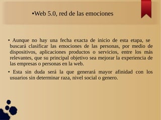 ●Web 5.0, red de las emociones
●
Aunque no hay una fecha exacta de inicio de esta etapa, se
buscará clasificar las emociones de las personas, por medio de
dispositivos, aplicaciones productos o servicios, entre los más
relevantes, que su principal objetivo sea mejorar la experiencia de
las empresas o personas en la web.
● Esta sin duda será la que generará mayor afinidad con los
usuarios sin determinar raza, nivel social o genero.
 