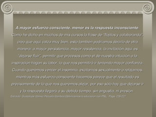 A mayor esfuerzo consciente, menor es la respuesta inconsciente . Como he dicho en muchos de mis cursos la frase de “flojitos y colaborando”, creo que aquí calza muy bien, esto también podríamos decirlo de otra manera: a mayor persistencia, mayor resistencia, la invitación aquí es “dejarse fluir”, permitir que procesos como el de nuestra intuición o la inspiración hagan su labor, lo que nos permitirá ir teniendo mayor confianza. Cuando queremos vencer el insomnio, excitarnos sexualmente o relajarnos, mientras más esfuerzo consciente hacemos parece que el resultado es precisamente de lo que nos queremos alejar, por eso sólo hay que dejarse ir y la respuesta llegará a su debido tiempo, sin angustia, ni presión.  Extraído: Guadalupe Gómez Pezuela Gamboa,Optimicemos la educación con PNL,  Pags. 226-227  