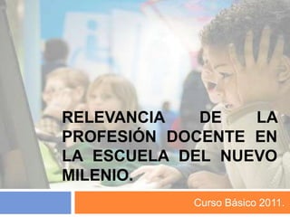 Relevancia de la profesión docente en la escuela del nuevo milenio. Curso Básico 2011. 