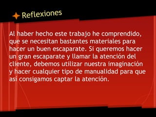 R eflexiones

Al haber hecho este trabajo he comprendido,
que se necesitan bastantes materiales para
hacer un buen escaparate. Si queremos hacer
un gran escaparate y llamar la atención del
cliente, debemos utilizar nuestra imaginación
y hacer cualquier tipo de manualidad para que
así consigamos captar la atención.
 