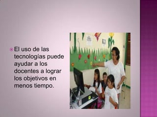  El uso de las
tecnologías puede
ayudar a los
docentes a lograr
los objetivos en
menos tiempo.
 
