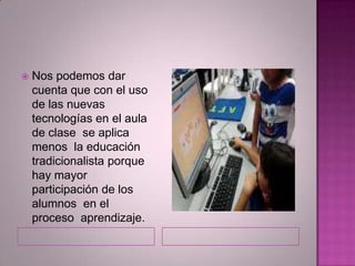  Nos podemos dar
cuenta que con el uso
de las nuevas
tecnologías en el aula
de clase se aplica
menos la educación
tradicionalista porque
hay mayor
participación de los
alumnos en el
proceso aprendizaje.
 