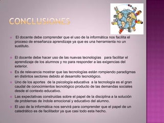  El docente debe comprender que el uso de la informática nos facilita el
proceso de enseñanza aprendizaje ya que es una herramienta no un
sustituto.
 El docente debe hacer uso de las nuevas tecnologías para facilitar el
aprendizaje de los alumnos y no para responder a las exigencias del
exterior.
 Es de relevancia mostrar que las tecnologías están rompiendo paradigmas
en distintos sectores debido al desarrollo tecnológico.
 Uno de los aportes de la psicología educativa a la tecnología es el gran
caudal de conocimientos tecnológico producto de las demandas sociales
desde el contexto educativo.
 Las expectativas construidas sobre el papel de la disciplina a la solución
de problemas de índole emocional y educativo del alumno.
 El uso de la informática nos servirá para comprender que el papel de un
catedrático es de facilitador ya que casi todo esta hecho.
 