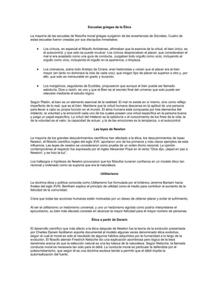 Escuelas griegas de la Ética
La mayoría de las escuelas de filosofía moral griegas surgieron de las enseñanzas de Sócrates. Cuatro de
estas escuelas fueron creadas por sus discípulos inmediatos:
Los cínicos, en especial el filósofo Antístenes, afirmaban que la esencia de la virtud, el bien único, es
el autocontrol, y que esto se puede inculcar. Los cínicos despreciaban el placer, que consideraban el
mal si era aceptado como una guía de conducta. Juzgaban todo orgullo como vicio, incluyendo el
orgullo como vicio, incluyendo el orgullo en la apariencia, o limpieza.
Los cirenaicos, sobre todo Aristipo de Cinere, eran hedonistas y creían que el placer era el bien
mayor (en tanto no dominara la vida de cada uno), que ningún tipo de placer es superior a otro y, por
ello, que solo es mensurable en grado y duración.
Los margáricos, seguidores de Euclides, propusieron que aunque el bien puede ser llamado
sabiduría, Dios o razón, es uno y que el Bien es el secreto final del universo que solo puede ser
relevado mediante el estudio lógico.
Según Platón, el bien es un elemento esencial de la realidad. El mal no existe en sí mismo, sino como reflejo
imperfecto de lo real, que es el bien. Mantiene que la virtud humana descansa en la aptitud de una persona
para llevar a cabo su propia función en el mundo. El alma humana está compuesta por tres elementos 8el
intelecto, la voluntad y la emocion9 cada uno de los cuales poseen una virtud específica en la persona buena
y juega un papel específico. La virtud del intelecto es la sabiduría o el conocimiento de los fines de la vida; la
de la voluntad es el valor, la capacidad de actuar, y la de las emociones es la templanza, o el autocontrol.
Las leyes de Newton
La mayoría de los grandes descubrimientos científicos han afectado a la ética, los descubrimientos de Isaac
Newton, él filósofo científico ingles del siglo XVII, aportaron uno de los primeros y más claros ejemplos de esta
influencia. Las leyes de newton se consideraron como prueba de un orden divino racional. La opinión
contemporánea al respecto fue expresada por el ingles Alexander Pope en el verso “Dios dijo; ¡dejad en paz a
Newton!, y se hizo la luz”.
Los hallazgos e hipótesis de Newton provocaron que los filósofos tuvieran confianza en un modelo ético tan
racional y ordenado como se suponía que era la naturaleza.
Utilitarismo
La doctrina ética y política conocida como Utilitarismo fue formulada por el británico Jeremía Bantam hacia
finales del siglo XVIII. Bentham explico el principio de utilidad como el medio para contribuir al aumento de la
felicidad de la comunidad.
Creía que todas las acciones humanas están motivadas por un deseo de obtener placer y evitar el sufrimiento.
Al ser el utilitarismo un hedonismo universal, y uno un hedonismo egoísta como podría interpretarse el
epicureísmo, su bien más elevado consiste en alcanzar la mayor felicidad para el mayor número de personas.
Ética a partir de Darwin
El desarrollo científico que más afecto a la ética después de Newton fue la teoría de la evolución presentada
por Charles Darwin facilitaron soporte documental al modelo algunas veces denominado ética evolutiva,
según el cual la moral es solo el resultado de algunos hábitos adquiridos por la humanidad a lo largo de la
evolución. El filosofo alemán Friedrich Nietzche dio una explicación asombrosa pero lógica de la tesis
darwinista acerca de que la selección natural es una ley básica de la naturaleza. Según Nietzche, la llamada
conducta moral es necesaria tan solo para el débil. La conducta moral es particular la defendida por el
judeocristianismo, que según él es una doctrina esclava tiende a permitir que el débil impida la
autorrealización del fuerte.
 