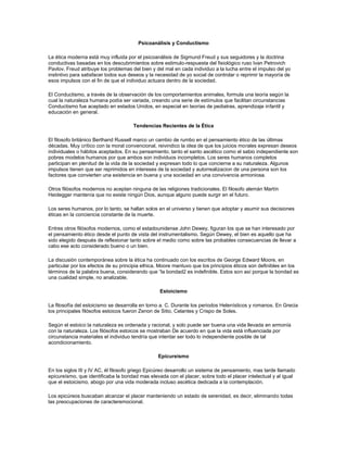 Psicoanálisis y Conductismo
La ética moderna está muy influida por el psicoanálisis de Sigmund Freud y sus seguidores y la doctrina
conductivas basadas en los descubrimientos sobre estimulo-respuesta del fisiológico ruso Ivan Petrovich
Pavlov. Freud atribuye los problemas del bien y del mal en cada individuo a la lucha entre el impulso del yo
instintivo para satisfacer todos sus deseos y la necesidad de yo social de controlar o reprimir la mayoría de
esos impulsos con el fin de que el individuo actuara dentro de la sociedad.
El Conductismo, a través de la observación de los comportamientos animales, formula una teoría según la
cual la naturaleza humana podía ser variada, creando una serie de estímulos que facilitan circunstancias
Conductismo fue aceptado en estados Unidos, en especial en teorías de pediatras, aprendizaje infantil y
educación en general.
Tendencias Recientes de la Ética
El filosofo británico Berthand Russell marco un cambio de rumbo en el pensamiento ético de las últimas
décadas. Muy crítico con la moral convencional, reivindico la idea de que los juicios morales expresan deseos
individuales o hábitos aceptados. En su pensamiento, tanto el santo ascético como el sabio independiente son
pobres modelos humanos por que ambos son individuos incompletos. Los seres humanos completos
participan en plenitud de la vida de la sociedad y expresan todo lo que concierne a su naturaleza. Algunos
impulsos tienen que ser reprimidos en intereses de la sociedad y autorrealizacion de una persona son los
factores que convierten una existencia en buena y una sociedad en una convivencia armoniosa.
Otros filósofos modernos no aceptan ninguna de las religiones tradicionales. El filosofo alemán Martín
Heidegger mantenía que no existe ningún Dios, aunque alguno puede surgir en el futuro.
Los seres humanos, por lo tanto, se hallan solos en el universo y tienen que adoptar y asumir sus decisiones
éticas en la conciencia constante de la muerte.
Entres otros filósofos modernos, como el estadounidense John Dewey, figuran los que se han interesado por
el pensamiento ético desde el punto de vista del instrumentalismo. Según Dewey, el bien es aquello que ha
sido elegido después de reflexionar tanto sobre el medio como sobre las probables consecuencias de llevar a
cabo ese acto considerado bueno o un bien.
La discusión contemporánea sobre la ética ha continuado con los escritos de George Edward Moore, en
particular por los efectos de su principia ethica. Moore mantuvo que los principios éticos son definibles en los
términos de la palabra buena, considerando que “la bondad2 es indefinible. Estos son así porque la bondad es
una cualidad simple, no analizable.
Estoicismo
La filosofía del estoicismo se desarrolla en torno a. C. Durante los periodos Helenísticos y romanos. En Grecia
los principales filósofos estoicos fueron Zenon de Sitio, Celantes y Crispo de Soles.
Según el estoico la naturaleza es ordenada y racional, y solo puede ser buena una vida llevada en armonía
con la naturaleza. Los filósofos estoicos se mostraban De acuerdo en que la vida está influenciada por
circunstancia materiales el individuo tendría que intentar ser todo lo independiente posible de tal
acondicionamiento.
Epicureísmo
En los siglos III y IV AC, él filosofo griego Epicúreo desarrollo un sistema de pensamiento, mas tarde llamado
epicureísmo, que identificaba la bondad mas elevada con el placer, sobre todo el placer intelectual y al igual
que el estoicismo, abogo por una vida moderada incluso ascética dedicada a la contemplación.
Los epicúreos buscaban alcanzar el placer manteniendo un estado de serenidad, es decir, eliminando todas
las preocupaciones de caracteremocional.
 