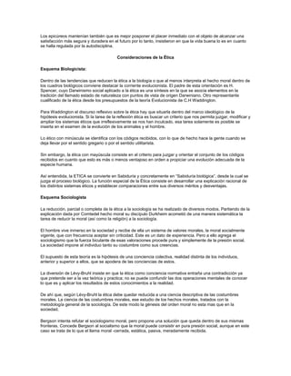 Los epicúreos mantenían también que es mejor posponer el placer inmediato con el objeto de alcanzar una
satisfacción más segura y duradera en el futuro por lo tanto, insistieron en que la vida buena lo es en cuanto
se halla regulada por la autodisciplina.
Consideraciones de la Ética
Esquema Biologicista:
Dentro de las tendencias que reducen la ética a la biología o que al menos interpreta el hecho moral dentro de
los cuadros biológicos conviene destacar la corriente evolucionista. El padre de esta orientación es H.
Spencer, cuyo Darwinismo social aplicado a la ética es una síntesis en la que se asocia elementos en la
tradición del llamado estado de naturaleza con puntos de vista de origen Darwiniano. Otro representante
cualificado de la ética desde los presupuestos de la teoría Evolucionista de C.H Waddington.
Para Waddington el discurso reflexivo sobre la ética hay que situarla dentro del marco ideológico de la
hipótesis evolucionista. Si la tarea de la reflexión ética es buscar un criterio que nos permita juzgar, modificar y
ampliar los sistemas éticos que irreflexivamente se nos han inculcado, esa tarea solamente es posible se
inserta en el examen de la evolución de los animales y el hombre.
Lo ético con minúscula se identifica con los códigos recibidos, con lo que de hecho hace la gente cuando se
deja llevar por el sentido gregario o por el sentido utilitarista.
Sin embargo, la ética con mayúscula consiste en el criterio para juzgar y orientar el conjunto de los códigos
recibidos en cuanto que esto es más o menos ventajoso en orden a propiciar una evolución adecuada de la
especie humana.
Así entendida, la ETICA se convierte en Sabiduría y concretamente en “Sabiduría biológica”, desde la cual se
juzga el proceso biológico. La función especial de la Ética consiste en desarrollar una explicación racional de
los distintos sistemas éticos y establecer comparaciones entre sus diversos méritos y desventajas.
Esquema Sociologista
La reducción, parcial o completa de la ética a la sociología se ha realizado de diversos modos. Partiendo de la
explicación dada por Comtedel hecho moral su discípulo Durkheim acometió de una manera sistemática la
tarea de reducir la moral (así como la religión) a la sociología.
El hombre vive inmerso en la sociedad y recibe de ella un sistema de valores morales, la moral socialmente
vigente, que con frecuencia aceptar sin criticidad. Este es un dato de experiencia. Pero a ello agrega el
sociologismo que la fuerza biculante de esas valoraciones procede pura y simplemente de la presión social.
La sociedad impone al individuo tanto su costumbre como sus creencias.
El supuesto de esta teoría es la hipótesis de una conciencia colectiva, realidad distinta de los individuos,
anterior y superior a ellos, que se apodera de las conciencias de estos.
La diversión de Lévy-Bruhl insiste en que la ética como conciencia normativa entraña una contradicción ya
que pretende ser a la vez teórica y practica; no se puede confundir las dos operaciones mentales de conocer
lo que es y aplicar los resultados de estos conocimientos a la realidad.
De ahí que, según Lévy-Bruhl la ética debe quedar reducida a una ciencia descriptiva de las costumbres
morales. La ciencia de las costumbres morales, ese estudio de los hechos morales, tratados con la
metodología general de la sociología. De este modo la génesis del orden moral no esta mas que en la
sociedad.
Bergson intenta refutar el sociologismo moral, pero propone una solución que queda dentro de sus mismas
fronteras. Concede Bergson al socialismo que la moral puede consistir en pura presión social, aunque en este
caso se trata de lo que el llama moral -cerrada, estática, pasiva, meradamente recibida.
 