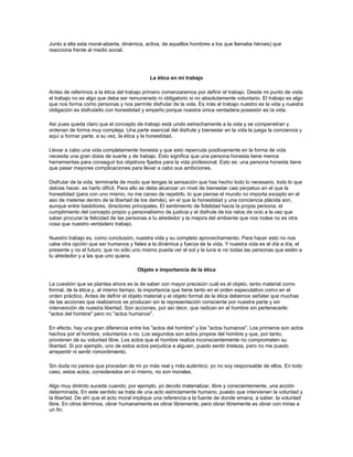 Junto a ella esta moral-abierta, dinámica, activa, de aquellos hombres a los que llamaba héroes) que
reacciona frente al medio social.
La ética en mi trabajo
Antes de referirnos a la ética del trabajo primero comenzaremos por definir el trabajo. Desde mi punto de vista
el trabajo no es algo que deba ser remunerado ni obligatorio si no absolutamente voluntario. El trabajo es algo
que nos forma como personas y nos permite disfrutar de la vida. Es más el trabajo nuestro es la vida y nuestra
obligación es disfrutarlo con honestidad y empeño porque nuestra única verdadera posesión es la vida.
Así pues queda claro que el concepto de trabajo está unido estrechamente a la vida y se compenetran y
ordenan de forma muy compleja. Una parte esencial del disfrute y bienestar en la vida la juega la conciencia y
aquí a formar parte, a su vez, la ética y la honestidad.
Llevar a cabo una vida completamente honesta y que esto repercuta positivamente en la forma de vida
necesita una gran dosis de suerte y de trabajo. Esto significa que una persona honesta tiene menos
herramientas para conseguir los objetivos fijados para la vida profesional. Esto es: una persona honesta tiene
que pasar mayores complicaciones para llevar a cabo sus ambiciones.
Disfrutar de la vida, terminarla de modo que tengas la sensación que has hecho todo lo necesario, todo lo que
debías hacer, es harto difícil. Para ello se debe alcanzar un nivel de bienestar casi perpetuo en el que la
honestidad (para con uno mismo, no me canso de repetirlo, lo que piense el mundo no importa excepto en el
aso de meterse dentro de la libertad de los demás), en el que la honestidad y una conciencia plácida son,
aunque entre bastidores, directores principales. El sentimiento de fidelidad hacia la propia persona, el
cumplimiento del concepto propio y personalísimo de justicia y el disfrute de los ratos de ocio a la vez que
saber procurar la felicidad de las personas a tu alrededor y la mejora del ambiente que nos rodea no es otra
cosa que nuestro verdadero trabajo.
Nuestro trabajo es, como conclusión, nuestra vida y su completo aprovechamiento. Para hacer esto no nos
cabe otra opción que ser humanos y fieles a la dinámica y fuerza de la vida. Y nuestra vida es el día a día, el
presente y no el futuro; que no sólo uno mismo pueda ver el sol y la luna si no todas las personas que estén a
tu alrededor y a las que uno quiera.
Objeto e importancia de la ética
La cuestión que se plantea ahora es la de saber con mayor precisión cuál es el objeto, tanto material como
formal, de la ética y, al mismo tiempo, la importancia que tiene tanto en el orden especulativo como en el
orden práctico. Antes de definir el objeto material y el objeto formal de la ética debemos señalar que muchas
de las acciones que realizamos se producen sin la representación consciente por nuestra parte y sin
intervención de nuestra libertad. Son acciones, por así decir, que radican en el hombre sin pertenecerle:
"actos del hombre" pero no "actos humanos".
En efecto, hay una gran diferencia entre los "actos del hombre" y los "actos humanos". Los primeros son actos
hechos por el hombre, voluntarios o no. Los segundos son actos propios del hombre y que, por tanto,
provienen de su voluntad libre. Los actos que el hombre realiza inconscientemente no comprometen su
libertad. Si por ejemplo, uno de estos actos perjudica a alguien, puedo sentir tristeza, pero no me puedo
arrepentir ni sentir romordimiento.
Sin duda no parece que procedan de mi yo más real y más auténtico; yo no soy responsable de ellos. En todo
caso, estos actos, considerados en sí mismo, no son morales.
Algo muy dintinto sucede cuando, por ejemplo, yo decido materializar, libre y conscientemente, una acción
determinada. En este sentido se trata de una acto estrictamente humano, puesto que intervienen la voluntad y
la libertad. De ahí que el acto moral implique una referencia a la fuente de donde emana, a saber, la voluntad
libre. En otros términos, obrar humanamente es obrar libremente; pero obrar libremente es obrar con miras a
un fin.
 