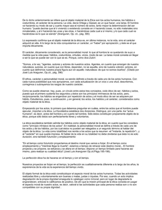 De lo dicho anteriormente se infiere que el objeto material de la Etica son los actos humanos, los hábitos o
costumbres, el carácter de la persona. La vida, decía Ortega y Gasset, es un que hacer, una tarea. El hombre
va haciendo su modo de sar y cuanto mayor sea el número de actos, tanto mayor la determinación del ser
humano: "puede decirse que el ir viviendo o existiendo consiste en ir haciendo cosas, no sólo materiales sino
inmateriales, y al ir haciendo las unas y las otras, ir haciéndose cada cual a sí mismo; y lo que cada cual va
haciéndose es lo que va siendo" (Aranguren, Op. cit., pág. 395)
Lo expresado confirma que el objeto material de la ética es, en última instancia, no la vida, sino el carácter
adquirid en ella. A lo largo de la vida conquistamos un carácter, un "haber" por apropiación, y éste es el que
importa éticamente.
El carácter, éticamente considerado, es la personalidad moral: lo que al hombre le va quedando de suyo a
medida que la vida pasa: hábitos, costumbres, virtudes, vicios, modo de ser. La tarea moral consiste en llegar
a ser lo que se puede ser con lo que se es. Porque, como dice Zubiri:
"Somos, a la vez, "agentes, autores y actores de nuestros actos. Agentes, en cuanto que emergen de nuestra
naturaleza; autores, en cuanto que con libres, dependen, no se aquella, sino de nuestra volición; actores, en
cuanto que definirnos nuestra propia figura aun en aquello -naturaleza- de que no somos dueños". (Citado por
José Luis Araguren, Op.cit., pág. 396)
El ethos, carácter o personalidad moral, va siendo definido a través de cada uno de los actos humanos. Con
cada nueva posibilidad que nos apropiamos, con cada actualización de un vicio o una vitud, describimos,
corregimos o subrayamos los rasgos de nuestro carácter.
Como se puede observar, hay, pues, un círculo entre estos tres conceptos, codo ético de ser, hábitos y actos,
puesto que el primero sustenta los segundos y éstos son los principios intrínsecos de los actos, pero,
recíprocamente, los hábitos se engendran por repetición de actos y el modo ético de ser se adquiere por
hábito. Estudiemos, pues, a continuación, y en general, los actos, los habitos y el carácter, considerados como
objeto material de la ética.
Empezando por los actos, lo primero que debemos preguntar en cuáles, entre los actos que el hombre puede
ejecutar, importan a la ética. La Escolástica establece dos divisiones. Distingue, por una parte, los "actus
humanis", es decir, actos del hombre y en cuanto tal hombre. Sólo éstos constituyen propiamente objeto de la
ética, porque sólo éstos son perfectamente libres y voluntarios.
La ética escolástica también admite los hábitos como objeto material de la ética, en cuanto que los considera
como "principio intríseco de los actos". En realidad, la personalidad moral se define a tráves de cada uno de
los actos y de los hábitos, por los cual éstos no pueden ser relegados a un segundo término al hablar del
objeto de la ética. La vida como totali0dad nos remite a los actos que la resumen -el "instante, la repetición"-, y
al "carácter" en que queda impresa. Al hablar de la vida en su totalidad no debe olvidarse que ésta no es solo
duración, sino también futurición y emplazamiento:
"En el tiempo como futurición proyectamos el destino moral que vamos a forjar. En el tiempo como
emplazamiento y "mientras llega la muerte", estamos a tiempo de rehacer este destino moral... El hombre
proyecta y se propone, se esfuerza y se afana en el tiempo; dispone un tiempo limitado para hacerse asi
mismo, para realizar su cualidad ética".(José Luis Aranguren Op.cit.Págs.195-196).
La perfección ética ha de hacerse en el tiempo y con el tiempo.
Nuestros proyectos se forjan en el tiempo, la perfección es cualitativamente diferente a lo largo de los años, la
expreriencia de la vida es la experiencia del tiempo vivido.
El objeto formal de la ética está constituidopor el aspecto moral de los actos humanos. Todas las actividades
realizadas libre y voluntariamente son buenas o malas, justas o injustas. Por eso, cuando un acto implica
degradación de la propia dígnidad enseguida lo catalogan como inmoral; pero en lugar de degradarla la
engrandecen, entoces lo calificamos de positivo. De ahí que la misión principal de la ética consista en jusgar
el aspecto moral de nuestro actos, es decir, valoral si las actividades que cada persona realiza son o no son
compatibles con su propia dignidad .
 
