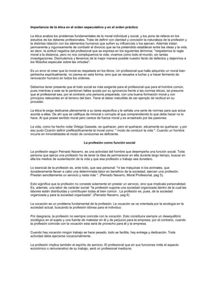 Importancia de la ética en el orden especulativo y en el orden práctico
La ética analiza los problemas fundamentales de la moral individual y social, y los pone de relieve en los
estudios de los deberes profesionales. Trata de definir con claridad y concisión la naturaleza de la profesión y
la distintas relación con los elementos humanos que sufren su influencias o los ejercen. Además tratan
permanente y vigurosamente de combatir el divorcio que se ha pretendido establecer entre las ideas y la vida,
es decir, la actitud negativa del profesional que se expresa en los siguientes términos: ''respetemos la regla
moral a la distancia, pero no nos compliquemos la vida; vivamos como todo el mundo, sin tantas
investigaciones. Disimulemos y llevemos de la mejor manera posible nuestro fardo de defectos y dejenmos a
los filósofos especular sobre las virtudes''.
Es un error el creer que la moral es respetada en los libros. Un profesional que halla adquirido un moral bien
pertrecha espiritualmente, no piensa en esta forma, sino que se resuelve a luchar y a hacer fermento de
renovación humano en todos los ordenes.
Debemos tener presente que el trato social es más exigente para el profesional que para el hombre común,
pues mientras a este se le perdonan faltas quizás por su ignorancia frente a las normas éticas, se presume
que el profesional sea, por el contrario una persona preparada, con una buena formación moral y con
principios relevantes en el terreno del bien. Tiene el deber ineludible de ser ejemplo de rectitud en su
proceder.
La ética le exige dedicarse plenamente a su tarea especifica y le señala una serie de normas para que actue
acorde a ellas. De ahí que se califique de inmoral o corrupto al que comprendiendo lo que debe hacer no lo
hace. Al que posee sentido moral pero carece de fuerza moral y es arrastrado por las pasiones.
La vida, como ha hecho notar Ortega Gassete, es quehacer, pero el quehacer, eticamente es quehacer, y por
eso pudo Cicerón definir prefilosóficamente la moral como: " modo de conducir la vida ". Cuando un hombre
incurre en inmoralidades el modo de conducirse es deficiente.
La profesión como función social
La profesión según Peinado Navarro, es una actividad del hombre que desempeña una función social. Toda
persona que ejerza una profesión ha de tener la idea de permanecer en ella durante largo tiempo, buscar en
ella los medios de sustentación de la vida y que esa profesión o trabajo sea duradero.
Lo esencial de la profesión es, ante todo, que sea personal: "ni las máquinas ni los animales, que
duraderamente llevan a cabo una determinada labor en beneficio de la sociedad, ejercen una profesión.
Prestan sencillamente un servicio y nada más ". (Peinado Navarro, Moral Profesional, pag 5).
Esto siginifica que la profesión no consiste solamente en prestar un servicio, sino que implicala personalidad.
Es, además, una labor de carácter social: "la profesión supone una sociedad organizada dentro de la cual las
labores están distribuidas y contribuyen todas al bien común . La profesión es, pues, de la sociedad
organizada y para la sociedad organizada". (Peinado Navarro, pag 6)
La vocación es un problema fundamental de la profesión. La vocación se ve orientada por la sicología en la
sociedad actual, buscando la profesión idónea para el individuo.
Por desgracia, la profesión no siempre coincide con la vocación. Esto constituira siempre un desequilibrio
sicológico en el sujeto y una fuente de malestar en él y de perjuicio para la empresa; por el contrario, cuando
la profesión coincide con la vocación esta será de provecho para él y la empresa.
Cuando hay vocación ningún trabajo se hace pesado, todo se facilita, hay entrega y dedicación. Toda
actividad debe ejercerse vocacionalmente.
La profesión implica también el espíritu de servicio. El profesional que en sus funciones mide el aspecto
económico o remunerativo de su trabajo, será un profesional mediocre.
 