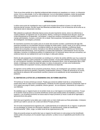 Todo el que tiene sentido de su dignidad profesional debe empezar por respetarse a sí mismo, no ofreciendo
nunca, ni en su vida privada, ni en su vida profesional, ni en su vida pública ciudadana, motivo de escándalo.
Debe mantener a raya sus pasiones y ser un ejemplo vivo de buen comportamiento, un comportamiento
verdaderamente ÉTICO.
INTRODUCCION
La ética como punto de investigación nace a partir de la inquietud de explicar lo bueno y lo malo de las
acciones del ser humano. De aquí nacen las diferentes escuelas éticas, y con el transcurso de los años se va
reformando todo lo relacionado a la ética.
Más adelante se explicarán diferentes tópicos acerca de esta importante ciencia. ahora nos referiremos a
nuestra profesión, la ingeniería civil, la cual planea, diseña y construye la infraestructura del país; aquel que
incide directamente en el desarrollo, y el progreso, y aquel que combina conocimiento científico y técnico,
manejo administrativo, humano y comunal, con a veces, frías ecuaciones, formulaciones numéricas, proyectos
de investigación, tecnologías y procesos.
El crecimiento económico de nuestro país en el vaivén del concierto mundial, a postrimerías del siglo XXI
pareciera enredado en una identidad nacional compleja de índole político, social y racial, en la cual la continua
violación de los derechos humanos, el problema histórico de unas raíces violentas y conflictivas desde
tiempos de la conquista y la colonia, marcada en las últimas décadas de manera definitiva por fenómenos
típicamente latinoamericanos, como la pobreza, la inadecuada explotación y administración de los recursos
naturales y humanos, la indiferencia política, la intolerancia por no mencionar tantos más que conocemos, son
evidencia diaria de una realidad de la cual no es lógico ni adecuado aislarse.
Dentro de esta perspectiva, la Universidad, se constituye en un factor de cambio definitivo que muy a pesar de
los múltiples conflictos a diario presentes en nuestra sociedad, vincula potencialidades humanas que conjugan
en una concepción científica y tecnológica, elementos tan necesarios ahora, como el desempeño ético y bien
obrado, el liderazgo en todas las áreas del saber, la cultura, la educación y el arte como fundamentos
imprescindibles de la expresión humana y factores definitivos de desarrollo.
El ingeniero civil es artífice de los proyectos productivos, físicos y de investigación que cambian a diario las
condiciones de vida de los grandes y pequeños conglomerados urbanos y rurales de personas en el mundo,
permitiendo la utilización del conocimiento científico y técnico en la satisfacción de las necesidades de la
población.
EL SENTIDO EN LA ETICA DE LA INGENIERIA CIVIL DE FORMA OBJETIVA.
“El hombre es “el único animal que conoce”. Puesto que conoce la calidad moral de su comportamiento,
puede sentir tanto la culpa como la autoprobación.”Partiendo de éste supuesto podremos comprender mejor el
rol (o papel) que juega el dueño, presidente, director general... de una empresa., éticamente con respecto a
sus inferiores.
Se establece que un negocio bueno en el sentido moral, es un mal negocio en el sentido económico. Ya que
en el sentido moral se busca un acuerdo beneficioso sincero para ambas partes (el empleado y el dueño ó
superior), y en el sentido económico se busca sacar el mayor provecho (a veces a costa de la ingenuidad o
ignorancia de la otra parte).
Kant dice que el gerente nunca debe usar a nadie como un mero medio para sus fines personales, ni tampoco
permitir que nadie lo use así a él; a esto se le llama Principio primario.
“En el mundo empresarial de la ingeniería civil, o particularmente en la realización de un negocio, la aplicación
de una estrategia, la omisión de información relevante o la desinformación, puede ser beneficiosa
económicamente.” (Elkin, Jorge. La doble moral de las organizaciones p.36).
Estoy de acuerdo porque se podría decir que un negocio ha sido bueno no solo porque se han beneficiado
ambas partes sino porque uno ha sacado mayor provecho. La ética no es un ingrediente para triunfar en los
negocios.
 