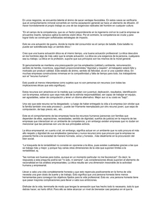 En unos negocios, se encuentra latente el ánimo de sacar ventajas favorables. En estos casos se verificaría
que el comportamiento inmoral convertido en norma (aceptación general) se hace un elemento de difusión. El
hacer honradamente el propio trabajo es una de las exigencias radicales del hombre en cualquier cultura.
“En el campo de la competencia, que es un factor preponderante en la ingeniería civil en la cual la empresa se
encuentra inserto, tampoco aplica la estricta visión ética. Por el contrario, la competencia es cruda y para
lograr éxito se construyen sofisticadas estrategias de impacto.
Esto es una actuación de guerra, donde la mente del consumidor es el campo de batalla. Esta batalla no
puede ser sobrellevada bajo un sentido ético.”
Creo que una buena actuación ética es al mismo tiempo, una buena actuación profesional. La ética descubre
en los hombres algo de más valor que la simple actuación. La ética es una exigencia de la persona, cualquiera
sea su trabajo. La ética en la profesión, supone que sus principios son los mismos de la moral general.
Si genuinamente se mantiene una preocupación por los empleados (calidad y ambiente, remuneración,
sentido de familia, incentivos, seguridad) proporcionándoles "dignidad y respeto", el trabajador estará feliz y
motivado por producir calidad. Este estado de ánimo, sentido de felicidad, es en sí una cuestión ética. En
muchas empresas constructoras inmersas en la competitividad y falta de tiempo para todo, los trabajadores
son el "recurso humano".
Esto puede al menos interpretarse como sujetos que no son personas sin recursos (con todas las
implicaciones éticas que esto signifique).
Estos recursos son atractivos en la medida que cumplan con juventud, dedicación, resultados, identificación
con la empresa, esfuerzo que vaya más allá de la estricta responsabilidad, ser capaz de trabajar en equipo,
ser agradables, saber de computación y tener un idioma alternativo. Mejor aun si su costo es "bajo".
Una vez que este recurso se ha desgastado --y luego de haber entregado la vida a la empresa (sin olvidar que
la familia también vive este proceso)--, puede ser fríamente reemplazado por otro recurso joven, que sepa de
computación, de bajo precio, etc., etc.
Este es el comportamiento de las empresas hacia los recursos humanos (personas con familias que
dependen de ellos, aspiraciones, necesidades, sentido de dignidad, sueños de justicia) en la mayoría de las
empresas que interactúan en un ambiente de competencia, y sin embargo existen empresas que no dudan en
mencionar que las personas son uno de sus principales activos.
La ética empresarial, en cuanto a tal, sin embargo, significa actuar en un ambiente que no solo procura el más
alto respeto y dignidad de sus empleados (personas y nunca recurso),sino que procura que la empresa se
presente frente a la sociedad de manera honrada, veraz y honesta , más idealmente en la procuración del
bien social.
“La búsqueda de la rentabilidad no consiste en oponerse a la ética, pues existes cualidades gracias a las que
se trabaja más y mejor; y porque hay varias otras dimensiones de la vida que suponen límites a la
rentabilidad, ej.
"las normas son buenas para todos, aunque en un momento particular no me favorezcan". Es decir, la
respuesta a esta pregunta podría ser "ni solo, ni siempre". Las consideraciones éticas suponen el elemento de
racionalidad en los análisis empresariales. La ética resulta ser una dimensión inexorable de la actividad
humana y empresarial.
Llevar a cabo una vida completamente honesta y que esto repercuta positivamente en la forma de vida
necesita una gran dosis de suerte y de trabajo. Esto significa que una persona honesta tiene menos
herramientas para conseguir los objetivos fijados para la vida profesional. Esto es: una persona honesta tiene
que pasar mayores complicaciones para llevar a cabo sus ambiciones.
Disfrutar de la vida, terminarla de modo que tengas la sensación que has hecho todo lo necesario, todo lo que
debías hacer, es harto difícil. Para ello se debe alcanzar un nivel de bienestar casi perpetuo en el que la
 