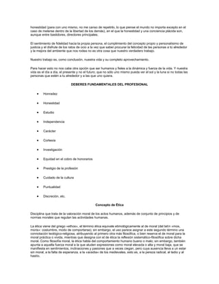 honestidad (para con uno mismo, no me canso de repetirlo, lo que piense el mundo no importa excepto en el
caso de meterse dentro de la libertad de los demás), en el que la honestidad y una conciencia plácida son,
aunque entre bastidores, directores principales.
El sentimiento de fidelidad hacia la propia persona, el cumplimiento del concepto propio y personalísimo de
justicia y el disfrute de los ratos de ocio a la vez que saber procurar la felicidad de las personas a tú alrededor
y la mejora del ambiente que nos rodea no es otra cosa que nuestro verdadero trabajo.
Nuestro trabajo es, como conclusión, nuestra vida y su completo aprovechamiento.
Para hacer esto no nos cabe otra opción que ser humanos y fieles a la dinámica y fuerza de la vida. Y nuestra
vida es el día a día, el presente y no el futuro; que no sólo uno mismo pueda ver el sol y la luna si no todas las
personas que estén a tu alrededor y a las que uno quiera.
DEBERES FUNDAMENTALES DEL PROFESIONAL
Honradez
Honestidad
Estudio
Independencia
Carácter
Cortesía
Investigación
Equidad en el cobro de honorarios
Prestigio de la profesión
Cuidado de la cultura
Puntualidad
Discreción, etc.
Concepto de Ética
Disciplina que trata de la valoración moral de los actos humanos, además de conjunto de principios y de
normas morales que regulan las actividades humanas.
La ética viene del griego «ethos», el término ética equivale etimológicamente al de moral (del latín «mos,
moris»: costumbre, modo de comportarse); sin embargo, el uso parece asignar a este segundo término una
connotación teológico-religiosa, atribuyendo al primero otra más filosófica, o bien reserva el de moral para la
moral práctica o vivida, mientras que designa con el de ética la reflexión sistemático-filosófica sobre dicha
moral. Como filosofía moral, la ética habla del comportamiento humano bueno o malo; sin embargo, también
apunta a aquella fuerza moral a la que aluden expresiones como moral elevada o alta y moral baja, que se
manifiesta en sentimientos, inclinaciones y pasiones que a veces ciegan, pero cuya ausencia lleva a un estar
sin moral, a la falta de esperanza, a la «acedia» de los medievales, esto es, a la pereza radical, al tedio y al
hastío.
 