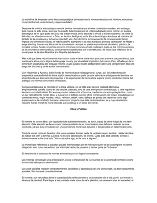 La moral ha de empezar como ética antropológica (enraizada en la misma estructura del hombre: estructura
moral de libertad, autenticidad y responsabilidad).
Después de la ética antropológica vendrá la ética normativa que evalúe contenidos morales; sin embargo,
ésta nunca ha sido única, sino que ha estado determinada por el criterio adoptado como norma: en la ética
teleológica, el fin (que pudo ser a su vez el bien moral, en la ética de la virtud, o el bien supremo: ya fuese la
felicidad, en el eudemonismo, o Dios, en la ética teológica); en la ética deontológica kantiana, el «deber» (el
dictado de la conciencia y la buena voluntad), etc. Aún de forma inconsecuente (la conciencia del deber
implica una dimensión social), el individualismo acompañó a la ética kantiana, provocó la reacción de Hegel y
exige aún hoy buscar una ética civil de convivencia: aunque no puede suprimirse el pluralismo práctico de
morales vividas, ha de convenirse en unos mínimos comunes a todo ciudadano (esto es, los mínimos propios
de la convivencia democrática), jurídicamente establecidos por la constitución, de modo que el teórico de la
moral pasa de la ética filosófica a la filosofía del derecho.
Más sutil que tales reduccionismos ha sido sin duda el de la meta ética (discurso sobre el discurso ético), que
sustituye la ética por la lógica del lenguaje moral y por el análisis lingüístico del mismo. Pero el hallazgo de la
dimensión pragmática del lenguaje mismo (cuyos juegos resaltó Wittgenstein) abre una comprensión ética del
juego del discurso y de la acción comunicativa.
Con Habermas y Appel (y sobre fondo de hermenéutica heideggeriana) surge, así, la fundamentación
pragmática trascendental de dicha acción comunicativa a partir de una estructura anticipante del hombre: en
el sentido de que todo acto de preguntar o de argumentar de forma ética supone (como condición misma del
diálogo) una norma comunitaria al respecto.
Aunque parezca que se reincide en la ética utópica, no se trata aquí de una realidad alternativa
empíricamente posible (como en las utopías clásicas), sino de una anticipación contrafáctica, o idea regulativa
kantiana no individualista. Por eso es preciso redescubrir al hombre, mediante una antropología ética, como
un ser radicalmente moral, ético, y buscar en el diálogo con los otros (continuación del propio intradiálogo) un
contenido moral, regla, modelo, virtud, «ethos», deber, valor, del que se pueda dar razón no como algo
superpuesto a la condición humana, sino como proyecto que ésta, anticipándose, es y cuya realización
requiere fuerza moral (la moral elevada que sustituya a un estar sin moral).
Ética y Política
El hombre es un ser libre, con capacidad de autodeterminación, es decir, capaz de obrar luego de una libre
elección. Esta elección se lleva a cabo como resultado de un conocimiento que define el carácter de una
conducta, ya que está vinculado con una conciencia moral que aprueba o desaprueba un determinado acto.
Tanto la moral, como el derecho y los usos sociales, forman parte de un todo mayor: la ética. Hablar de ética
es hablar del bien y del mal. La ética no es una abstracción, es el otro. Cada acto está obrando directa o
indirectamente sobre una vida: "Nunca se roba algo, se le roba a alguien".
La moral hace referencia a aquellas pautas interiorizadas por el individuo quien se las autoimpone no como
obligación sino como necesidad, por el simple hecho de provenir o formar parte de "lo bueno".
El derecho es el conjunto de normas emanadas por un órgano competente.
Las mismas constituyen una prescripción, o sea la imposición de la voluntad de la autoridad normativa sobre
la voluntad del sujeto o destinatario.
Los usos sociales recogen comportamientos deseables y aprobados por una comunidad, es decir costumbres
sociales. Son normas consuetudinarias.
El hombre, por naturaleza tiene la capacidad de perfeccionarse y de superarse día a día, por lo que tiende a
alcanzar la plenitud. Para llegar a tan preciada meta como lo es la plenitud, es necesario vivir en sociedad; el
 