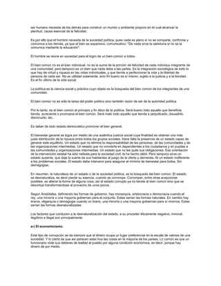 ser humano necesita de los demás para construir un mundo o ambiente propicio en el cual alcanzar la
plenitud, causa esencial de la felicidad.
Es por ello que el hombre necesita de la sociedad política, pues nada es pleno si no se comparte, confronta y
comunica a los demás, ya que el bien es expansivo, comunicativo: "De nada sirve la sabiduría si no se la
comunica mediante la educación".
El hombre se reúne en sociedad para el logro de un bien común a todos.
El bien común no es el bien individual, no es la suma de la porción de felicidad de cada individuo integrante de
una comunidad, pero tampoco es un bien que nada deba a las partes. Es la integración sociológica de todo lo
que hay de virtud y riqueza en las vidas individuales, y que tiende a perfeccionar la vida y la libertad de
persona de cada ser. No es utilidad solamente, sino fin bueno es sí mismo, sujeto a la justicia y a la bondad.
Es el fin último de la vida social.
La política es la ciencia social y práctica cuyo objeto es la búsqueda del bien común de los integrantes de una
comunidad.
El bien común no es sólo la tarea del poder político sino también razón de ser de la autoridad política.
Por lo tanto, es el bien común el principio y fin ético de la política. Será bueno todo aquello que beneficie,
tienda, acreciente o promueva el bien común. Será malo todo aquello que tienda a perjudicarlo, disuadirlo,
disminuirlo, etc.
Es deber de todo estado democrático promover el bien general.
El bienestar general se logra por medio de una auténtica justicia social cuya finalidad es obtener una más
justa distribución de la riqueza entre todos los grupos sociales. Hace falta la presencia de un estado capaz de
generar este equilibrio. Un estado que no elimine la responsabilidad de las personas, de las comunidades y de
las organizaciones intermedias. Un estado que no convierta en dependientes a los ciudadanos y en pupilas a
las comunidades y organizaciones intermedias. Un estado que no les quite sus obligaciones. Esa orientación
de la intervención estatal ha sido nefasta para la sociedad civil, la ha hecho débil. Pero tampoco sirve un
estado ausente, que deje la suerte de sus habitantes al juego de la oferta y demanda. Ni un estado indiferente
a los problemas sociales. El estado debe intervenir para asegurar el mínimo de bienestar para todos. Sin
demagogias.
En resumen, la naturaleza de un estado o de la sociedad política, es la búsqueda del bien común. El estado
se desnaturaliza, es decir pierde su esencia, cuando se corrompe. Corromper, entre otras acepciones
posibles, es alterar la forma de alguna cosa; así el estado corrupto ya no tiende al bien común sino que se
desvirtúa transformándose al provecho de unos pocos.
Según Aristóteles, definiendo las formas de gobierno, hay monarquía, aristocracia o democracia cuando el
rey, una minoría o una mayoría gobiernan para el conjunto. Estas serían las formas naturales. En cambio hay
tiranía, oligarquía o demagogia cuando un tirano, una minoría o una mayoría gobiernan para sí mismos. Estas
serían las formas desnaturalizadas.
Los factores que conducen a la desnaturalización del estado, a su proceder éticamente negativo, inmoral,
ilegítimo e ilegal son principalmente:
a-) El economicismo.
Este tipo de corrupción se da siempre que el dinero ocupa un lugar preferencial en la escala de valores de una
sociedad. Y lo cierto es que así parecen estar hoy las cosas en la mayoría de los países. Lo común es que un
funcionario viole sus deberes de lealtad al pueblo por alguna condición económica, es decir, porque hay
dinero de por medio.
 
