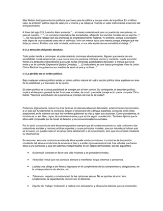 Max Weber distinguió entre los políticos que viven para la política y los que viven de la política. En el último
caso, la ambición política deja de valer por sí misma y se rebaja al nivel de un valor instrumental al servicio del
enriquecimiento.
A fines del siglo XIX, Leandro Alem sostenía: "... el interés material será para un pueblo de mercaderes, no
para el nuestro...", "...no conviene materializar las sociedades, aflojando los resortes morales de su espíritu...",
"... Se nos quiere halagar con las promesas de engrandecimiento material. Yo prefiero, porque lo considero
más digno de una sociedad como de un individuo, vivir con menos lujo y con menos pompa, siempre que me
dirija yo mismo. Prefiero una vida modesta, autónoma, a una vida esplendorosa sometida a tutelaje...".
b-) La tentación del poder absoluto.
Todo poder tiende a corromper; el poder absoluto corrompe absolutamente. Alguien que carece de una
sensibilidad moral excepcional, y que no es sino una persona ordinaria, común y corriente, puede sucumbir
frente a la tentación extraordinaria que surge de las inmensas posibilidades del poder, a menos que se la
limite y se la controle. Expresaría Elpidio González: "... El radicalismo es una fuerza principista. Para la Unión
Cívica Radical los gobiernos son medios de servir al país y no fines...".
c-) La pérdida de un orden político.
Bajo cualquier sistema político existe un orden político natural al cual la acción política debe sujetarse en aras
de la estabilidad y el bienestar de la nación.
El orden político es la única posibilidad de trabajar por el bien común. Su contraparte, el desorden político,
implica el desquicio general de las funciones sociales, de modo que nadie trabaja en lo que le compete. Diría
Dante: "Siempre la confusión de la persona es principio del mal de la ciudad".
Podemos, lógicamente, reducir los tres factores de desnaturalización del estado, anteriormente mencionados,
a un solo eje fundamental: la conducta. Según el diccionario de la lengua española, conducta, entre otras
acepciones, es la manera con que los hombres gobiernan su vida y rigen sus acciones. Como ya sabemos, el
hombre es un ser libre, capaz de autodeterminarse y que actúa según una elección. También dijimos que la
ética está compuesta por la moral, el derecho y los convencionalismos sociales.
Por lo tanto una conducta será éticamente positiva siempre que el hombre encamine su vida conforme a las
costumbres sociales y normas jurídicas vigentes, y cuyos principios morales, que por naturaleza indican qué
es lo bueno, no queden sólo en el campo de la abstracción o el conocimiento, sino que los concrete mediante
su observancia.
En resumen, será una conducta acorde a la ética aquella conducta virtuosa. La virtud es la disposición
constante del alma a conducirse de acuerdo al bien y a evitar rigurosamente el mal. Las virtudes que hacen
ética a una conducta, y que son además indispensables en un estado democrático, son las siguientes:
Austeridad: consiste en llevar una vida modesta y de probada honradez.
Veracidad: virtud que nos conduce siempre a manifestar lo que creemos o pensamos.
Lealtad: nos obliga a ser fieles y rigurosos en el cumplimiento de los compromisos y obligaciones, en
la correspondencia de afectos, etc.
Tolerancia: respeto y consideración de las opiniones ajenas. No es aprobar el error, sino
simplemente, la capacidad de convivir con lo diferente.
Espíritu de Trabajo: Inclinación a realizar con entusiasmo y eficacia los labores que se emprenden.
 