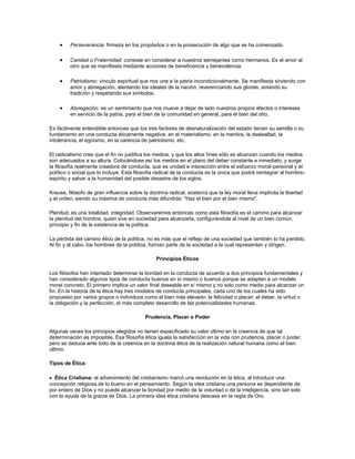 Perseverancia: firmeza en los propósitos o en la prosecución de algo que se ha comenzado.
Caridad o Fraternidad: consiste en considerar a nuestros semejantes como hermanos. Es el amor al
otro que se manifiesta mediante acciones de beneficencia y benevolencia.
Patriotismo: vínculo espiritual que nos une a la patria incondicionalmente. Se manifiesta sirviendo con
amor y abnegación, alentando los ideales de la nación, reverenciando sus glorias, amando su
tradición y respetando sus símbolos.
Abnegación: es un sentimiento que nos mueve a dejar de lado nuestros propios afectos o intereses
en servicio de la patria, para el bien de la comunidad en general, para el bien del otro.
Es fácilmente entendible entonces que los tres factores de desnaturalización del estado tienen su semilla o su
fundamento en una conducta éticamente negativa: en el materialismo, en la mentira, la deslealtad, la
intolerancia, el egoísmo, en la carencia de patriotismo, etc.
El radicalismo cree que el fin no justifica los medios, y que los altos fines sólo se alcanzan cuando los medios
son adecuados a su altura. Colocándose así los medios en el plano del deber constante e inmediato, y surge
la filosofía realmente creadora de conducta, que es unidad e interacción entre el esfuerzo moral-personal y el
político o social que lo incluye. Esta filosofía radical de la conducta es la única que podrá reintegrar al hombre-
espíritu y salvar a la humanidad del posible desastre de los siglos.
Krause, filósofo de gran influencia sobre la doctrina radical, sostenía que la ley moral lleva implícita la libertad
y el orden, siendo su máxima de conducta más difundida: "Haz el bien por el bien mismo".
Plenitud, es una totalidad, integridad. Observaremos entonces como esta filosofía es el camino para alcanzar
la plenitud del hombre, quien vive en sociedad para alcanzarla, configurándola al nivel de un bien común,
principio y fin de la existencia de la política.
La pérdida del camino ético de la política, no es más que el reflejo de una sociedad que también lo ha perdido.
Al fin y al cabo, los hombres de la política, forman parte de la sociedad a la cual representan y dirigen.
Principios Éticos
Los filósofos han intentado determinar la bondad en la conducta de acuerdo a dos principios fundamentales y
han considerado algunos tipos de conducta buenos en sí mismo o buenos porque se adaptan a un modelo
moral concreto. El primero implica un valor final deseable en sí mismo y no solo como medio para alcanzar un
fin. En la historia de la ética hay tres modelos de conducta principales, cada uno de los cuales ha sido
propuesto por varios grupos o individuos como el bien más elevado: la felicidad o placer; el deber, la virtud o
la obligación y la perfección, el más completo desarrollo de las potencialidades humanas.
Prudencia, Placer o Poder
Algunas veces los principios elegidos no tienen especificado su valor último en la creencia de que tal
determinación es imposible. Esa filosofía ética iguala la satisfacción en la vida con prudencia, placer o poder,
pero se deduce ante todo de la creencia en la doctrina ética de la realización natural humana como el bien
ultimo.
Tipos de Ética:
Ética Cristiana: el advenimiento del cristianismo marcó una revolución en la ética, al introducir una
concepción religiosa de lo bueno en el pensamiento. Según la idea cristiana una persona es dependiente de
por entero de Dios y no puede alcanzar la bondad por medio de la voluntad o de la inteligencia, sino tan solo
con la ayuda de la gracia de Dios. La primera idea ética cristiana descasa en la regla de Oro.
 