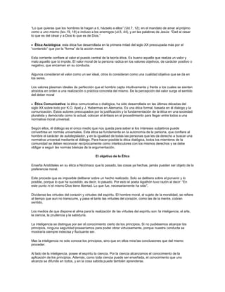 “Lo que quieras que los hombres te hagan a ti, házselo a ellos” (Ud.7, 12); en el mandato de amar al prójimo
como a uno mismo (lev.19, 18) e incluso a los enemigos (ut.5, 44), y en las palabras de Jesús: “Dad al cesar
lo que es del césar y a Dios lo que es de Dios.”
Ética Axiológica: esta ética fue desarrollada en la primera mitad del siglo XX preocupada más por el
“contenido” que por la “forma” de la acción moral.
Esta corriente confiere al valor el puesto central de la teoría ética. Es bueno aquello que realiza un valor y
malo aquello que lo impide. El valor moral de la persona radica en los valores objetivos, de carácter positivo o
negativo, que encarnan en su conducta.
Algunos consideran el valor como un ser ideal, otros lo consideran como una cualidad objetiva que se da en
los seres.
Los valores plasman ideales de perfección que el hombre capta intuitivamente y frente a los cuales se sienten
atraídos en orden a una realización o práctica concreta del mismo. De la percepción del valor surge el sentido
del deber moral
Ética Comunicativa: la ética comunicativa o dialógica, ha sido desarrollada en las últimas décadas del
siglo XX sobre todo por K.O. Apel y J. Habermas en Alemania. Es una ética formal, basada en él dialogo y la
comunicación. Estos autores preocupados por la justificación y la fundamentación de la ética en una sociedad
pluralista y demócrata como lo actual, colocan el énfasis en el procedimiento para llegar entre todos a una
normativa moral universal.
Según ellos, él diálogo es el único medio que nos queda para saber si los intereses subjetivos puede
convertirse en normas universales. Esta ética se fundamenta en la autonomía de la persona, que confiere al
hombre el carácter de autolegislador, y en la igualdad de todas las personas que les da derecho a buscar una
normativa universal mediante el diálogo. Para hacer posible la ética dialógica, todos los miembros de la
comunidad se deben reconocer recíprocamente como interlocutores con los mismos derechos y se debe
obligar a seguir las normas básicas de la argumentación.
El objetivo de la Ética
Enseña Aristóteles en su ética a Nicómaco que lo pasado, las cosas ya hechas, jamás pueden ser objeto de la
preferencia moral.
Este procede que es imposible deliberar sobre un hecho realizado. Solo se delibera sobre el porvenir y lo
posible, porque lo que ha sucedido, es decir, lo pasado. Por esto el poeta Agathón tuvo razón al decir: “En
este punto ni el mismo Dios tiene libertad. Lo que fue, necesariamente ha sido”.
Divídanse las virtudes del corazón y virtudes del espíritu. El hombre moral, el sujeto de la moralidad, se refiere
al tiempo que aun no transcurre, y pasa el tanto las virtudes del corazón, como las de la mente, cobran
sentido.
Los medios de que dispone el alma para la realización de las virtudes del espíritu son: la inteligencia, el arte,
la ciencia, la prudencia y la sabiduría.
La inteligencia se distingue por ser el conocimiento cierto de los principios. Si no pudiésemos alcanzar los
principios, ninguna seguridad poseeríamos para poder obrar virtuosamente, porque nuestra conducta se
mostraría siempre indecisa y fluctuante ser.
Mas la inteligencia no solo conoce los principios, sino que en ellos mira las conclusiones que del mismo
proceder.
Al lado de la inteligencia, posee el espíritu la ciencia. Por la ciencia alcanzamos el conocimiento de la
aplicación de los principios. Además, como toda ciencia puede ser enseñada, el conocimiento que uno
alcanza se difunde en todos, y en la cosa sabida puede también aprenderse.
 