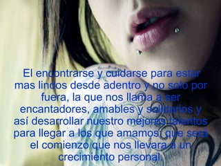 El encontrarse y cuidarse para estar
mas lindos desde adentro y no solo por
fuera, la que nos llama a ser
encantadores, amables y solidarios y
así desarrollar nuestro mejores talentos
para llegar a los que amamos; que será
el comienzo que nos llevara a un
crecimiento personal.

 