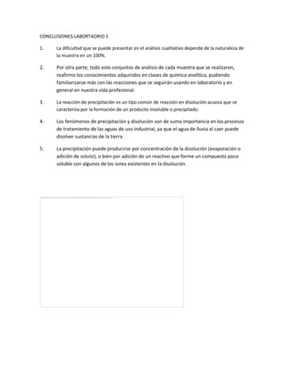 CONCLUSIONES:LABORTAORIO 1
1. La dificultad que se puede presentar en el análisis cualitativo depende de la naturaleza de
la muestra en un 100%.
2. Por otra parte, todo este conjuntos de análisis de cada muestra que se realizaron,
reafirmo los conocimientos adquiridos en clases de química analítica, pudiendo
familiarizarse más con las reacciones que se seguirán usando en laboratorio y en
general en nuestra vida profesional.
3. La reacción de precipitación es un tipo común de reacción en disolución acuosa que se
caracteriza por la formación de un producto insoluble o precipitado.
4. Los fenómenos de precipitación y disolución son de suma importancia en los procesos
de tratamiento de las aguas de uso industrial, ya que el agua de lluvia al caer puede
disolver sustancias de la tierra
5. La precipitación puede producirse por concentración de la disolución (evaporación o
adición de soluto), o bien por adición de un reactivo que forme un compuesto poco
soluble con algunos de los iones existentes en la disolución.
 