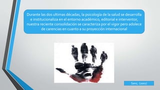 Durante las dos ultimas décadas, la psicología de la salud se desarrolla 
e institucionaliza en el entorno académico, editorial e interventor, 
nuestra reciente consolidación se caracteriza por el vigor pero adolece 
de carencias en cuanto a su proyección internacional 
Sanz, (2001) 
 