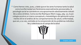 • Como hemos visto, pues, y dado que en los seres humanos tanto la salud 
como la enfermedad son fenómenos esencialmente psicosociales, la 
psicología social se convierte en una aproximación absolutamente ineludi-ble 
a estos ámbitos. Como escribe Rodríguez Marín (1995, pág. 11), la psi-cología 
social es un marco conceptual y metodológico de aplicación suma-mente 
útil en el análisis de los comportamientos de salud y enfermedad, 
que son, a su vez, centrales en la comprensión de los problemas individua-les 
y colectivos en el campo de la salud 
Ovejero, (2007) 
 