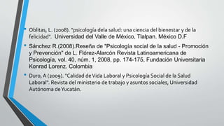 • Oblitas, L. (2008). "psicología dela salud: una ciencia del bienestar y de la 
felicidad". Universidad del Valle de México, Tlalpan. México D.F 
• Sánchez R.(2008).Reseña de "Psicología social de la salud - Promoción 
y Prevención" de L. Flórez-Alarcón Revista Latinoamericana de 
Psicología, vol. 40, núm. 1, 2008, pp. 174-175, Fundación Universitaria 
Konrad Lorenz. Colombia 
• Duro, A (2009). "Calidad de Vida Laboral y Psicología Social de la Salud 
Laboral". Revista del ministerio de trabajo y asuntos sociales, Universidad 
Autónoma de Yucatán. 
