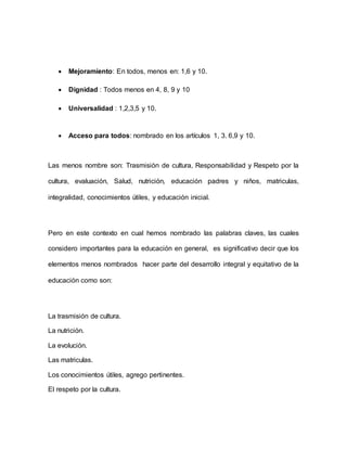  Mejoramiento: En todos, menos en: 1,6 y 10.
 Dignidad : Todos menos en 4, 8, 9 y 10
 Universalidad : 1,2,3,5 y 10.
 Acceso para todos: nombrado en los artículos 1, 3. 6,9 y 10.
Las menos nombre son: Trasmisión de cultura, Responsabilidad y Respeto por la
cultura, evaluación, Salud, nutrición, educación padres y niños, matriculas,
integralidad, conocimientos útiles, y educación inicial.
Pero en este contexto en cual hemos nombrado las palabras claves, las cuales
considero importantes para la educación en general, es significativo decir que los
elementos menos nombrados hacer parte del desarrollo integral y equitativo de la
educación como son:
La trasmisión de cultura.
La nutrición.
La evolución.
Las matriculas.
Los conocimientos útiles, agrego pertinentes.
El respeto por la cultura.
 