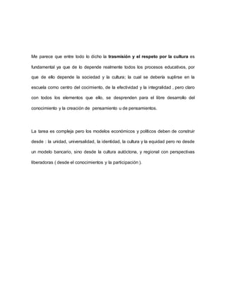 Me parece que entre todo lo dicho la trasmisión y el respeto por la cultura es
fundamental ya que de lo depende realmente todos los procesos educativos, por
que de ello depende la sociedad y la cultura; la cual se debería suplirse en la
escuela como centro del cocimiento, de la efectividad y la integralidad , pero claro
con todos los elementos que ello, se desprenden para el libre desarrollo del
conocimiento y la creación de pensamiento u de pensamientos.
La tarea es compleja pero los modelos económicos y políticos deben de construir
desde : la unidad, universalidad, la identidad, la cultura y la equidad pero no desde
un modelo bancario, sino desde la cultura autóctona, y regional con perspectivas
liberadoras ( desde el conocimientos y la participación ).
 
