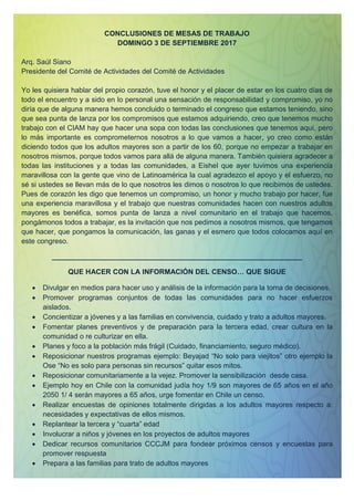 CONCLUSIONES DE MESAS DE TRABAJO
DOMINGO 3 DE SEPTIEMBRE 2017
Arq. Saúl Siano
Presidente del Comité de Actividades del Comité de Actividades
Yo les quisiera hablar del propio corazón, tuve el honor y el placer de estar en los cuatro días de
todo el encuentro y a sido en lo personal una sensación de responsabilidad y compromiso, yo no
diría que de alguna manera hemos concluido o terminado el congreso que estamos teniendo, sino
que sea punta de lanza por los compromisos que estamos adquiriendo, creo que tenemos mucho
trabajo con el CIAM hay que hacer una sopa con todas las conclusiones que tenemos aquí, pero
lo más importante es comprometernos nosotros a lo que vamos a hacer, yo creo como están
diciendo todos que los adultos mayores son a partir de los 60, porque no empezar a trabajar en
nosotros mismos, porque todos vamos para allá de alguna manera. También quisiera agradecer a
todas las instituciones y a todas las comunidades, a Eishel que ayer tuvimos una experiencia
maravillosa con la gente que vino de Latinoamérica la cual agradezco el apoyo y el esfuerzo, no
sé si ustedes se llevan más de lo que nosotros les dimos o nosotros lo que recibimos de ustedes.
Pues de corazón les digo que tenemos un compromiso, un honor y mucho trabajo por hacer, fue
una experiencia maravillosa y el trabajo que nuestras comunidades hacen con nuestros adultos
mayores es benéfica, somos punta de lanza a nivel comunitario en el trabajo que hacemos,
pongámonos todos a trabajar, es la invitación que nos pedimos a nosotros mismos, que tengamos
que hacer, que pongamos la comunicación, las ganas y el esmero que todos colocamos aquí en
este congreso.
_______________________________________________________________
QUE HACER CON LA INFORMACIÓN DEL CENSO… QUE SIGUE
 Divulgar en medios para hacer uso y análisis de la información para la toma de decisiones.
 Promover programas conjuntos de todas las comunidades para no hacer esfuerzos
aislados.
 Concientizar a jóvenes y a las familias en convivencia, cuidado y trato a adultos mayores.
 Fomentar planes preventivos y de preparación para la tercera edad, crear cultura en la
comunidad o re culturizar en ella.
 Planes y foco a la población más frágil (Cuidado, financiamiento, seguro médico).
 Reposicionar nuestros programas ejemplo: Beyajad “No solo para viejitos” otro ejemplo la
Ose “No es solo para personas sin recursos” quitar esos mitos.
 Reposicionar comunitariamente a la vejez. Promover la sensibilización desde casa.
 Ejemplo hoy en Chile con la comunidad judía hoy 1/9 son mayores de 65 años en el año
2050 1/ 4 serán mayores a 65 años, urge fomentar en Chile un censo.
 Realizar encuestas de opiniones totalmente dirigidas a los adultos mayores respecto a:
necesidades y expectativas de ellos mismos.
 Replantear la tercera y “cuarta” edad
 Involucrar a niños y jóvenes en los proyectos de adultos mayores
 Dedicar recursos comunitarios CCCJM para fondear próximos censos y encuestas para
promover respuesta
 Prepara a las familias para trato de adultos mayores
 