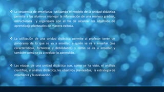  La secuencia de enseñanza utilizando el modelo de la unidad didáctica
permite a los alumnos manejar la información de una manera gradual,
estructurada y organizada con el fin de alcanzar los objetivos de
aprendizaje planteados de manera exitosa.
 La utilización de una unidad didáctica permite al profesor tener un
panorama de lo que se va a enseñar, a quién se va a enseñar (sus
características, fortalezas y debilidades) y como se va a enseñar y
también como se va a evaluar lo aprendido.
 Las etapas de una unidad didáctica son, como se ha visto, el análisis
científico, el análisis didáctico, los objetivos planteados, la estrategia de
enseñanza y la evaluación.
 