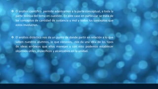  El análisis científico permite adentrarnos a la parte conceptual, a toda la
parte teórica del tema en cuestión. En este caso en particular se trata de
los conceptos de cantidad de sustancia y mol y todos los conceptos que
estos involucran.
 El análisis didáctico nos da un punto de donde partir en relación a lo que
saben nuestros alumnos, lo que conocen, nos da una idea de los tipos
de ideas erróneas que ellos manejan y con esto podemos establecer
objetivos útiles, específicos y alcanzables en la unidad.
 